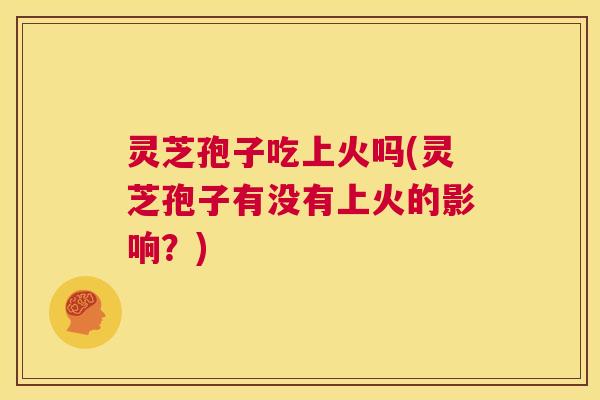 灵芝孢子吃上火吗(灵芝孢子有没有上火的影响？)