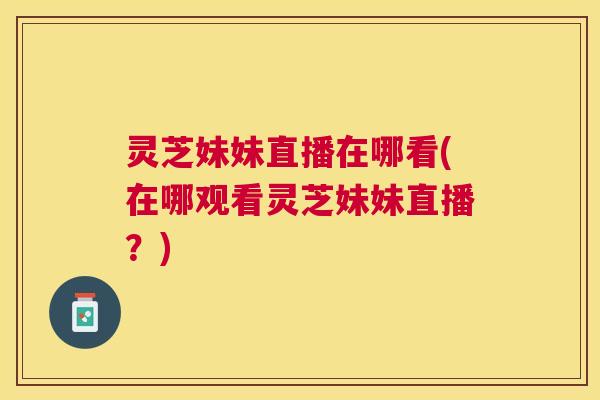 灵芝妹妹直播在哪看(在哪观看灵芝妹妹直播?) 灵芝妹妹直播在哪看(在哪观看灵芝妹妹直播?)