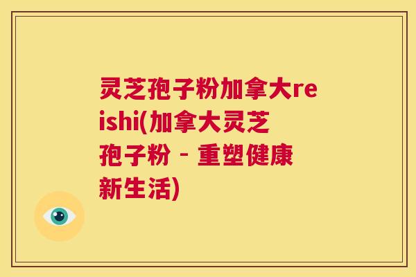 灵芝孢子粉加拿大reishi(加拿大灵芝孢子粉 - 重塑健康新生活)