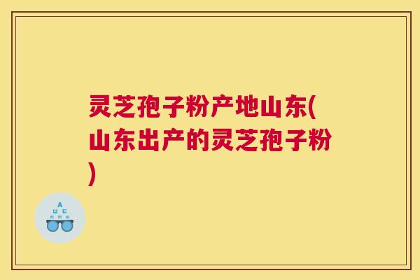灵芝孢子粉产地山东(山东出产的灵芝孢子粉)