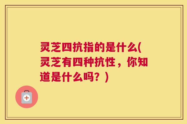 灵芝四抗指的是什么(灵芝有四种抗性，你知道是什么吗？)