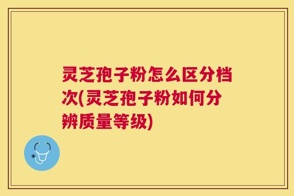 灵芝孢子粉怎么区分档次(灵芝孢子粉如何分辨质量等级)