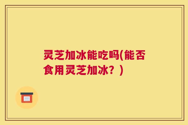 灵芝加冰能吃吗(能否食用灵芝加冰？)