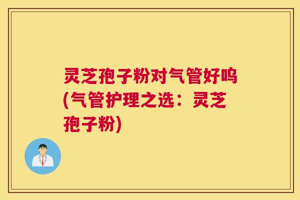 灵芝孢子粉对气管好呜(气管护理之选：灵芝孢子粉)