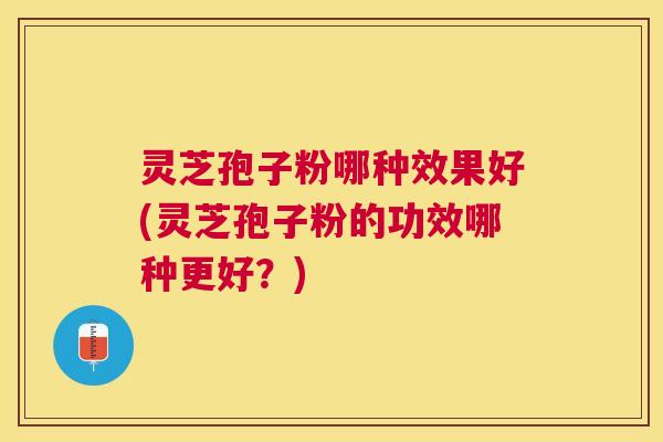 灵芝孢子粉哪种效果好(灵芝孢子粉的功效哪种更好？)