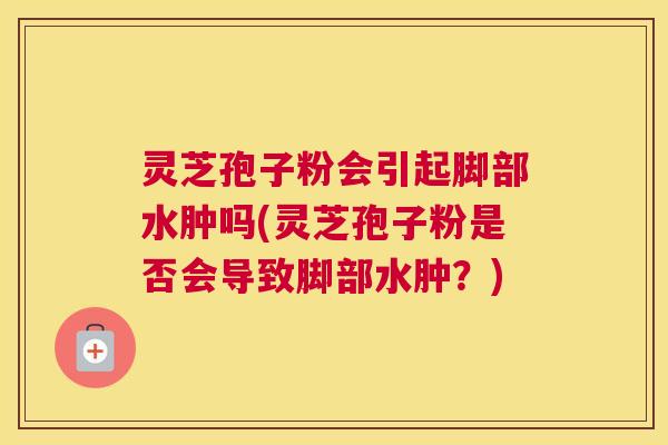 灵芝孢子粉会引起脚部水肿吗(灵芝孢子粉是否会导致脚部水肿？)