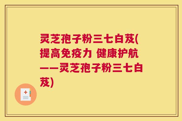 灵芝孢子粉三七白芨(提高免疫力 健康护航——灵芝孢子粉三七白芨) 灵芝孢子粉三七白芨(提高免疫力 健康护航——灵芝孢子粉三七白芨)