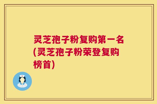 灵芝孢子粉复购第一名(灵芝孢子粉荣登复购榜首)