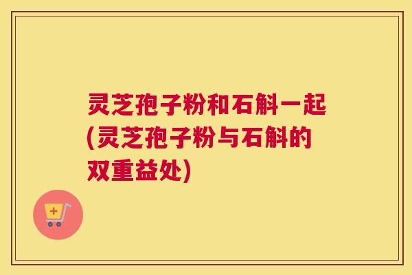 灵芝孢子粉和石斛一起(灵芝孢子粉与石斛的双重益处)