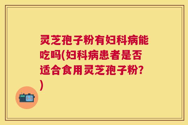 灵芝孢子粉有能吃吗(患者是否适合食用灵芝孢子粉？)