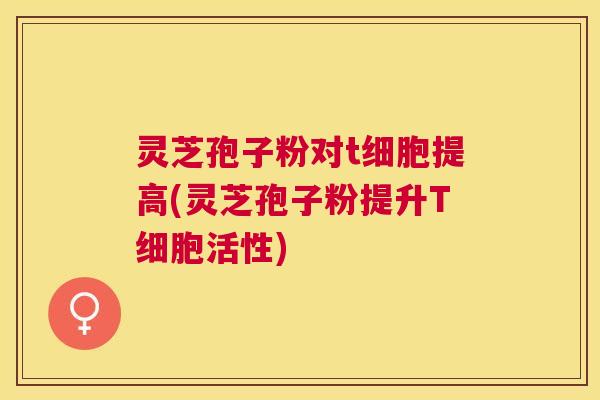 灵芝孢子粉对t细胞提高(灵芝孢子粉提升T细胞活性) 灵芝孢子粉对t细胞提高(灵芝孢子粉提升T细胞活性)