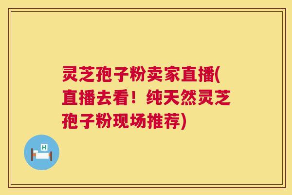 灵芝孢子粉卖家直播(直播去看！纯天然灵芝孢子粉现场推荐)