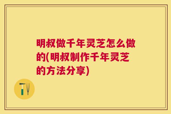 明叔做千年灵芝怎么做的(明叔制作千年灵芝的方法分享) 明叔做千年灵芝怎么做的(明叔制作千年灵芝的方法分享)