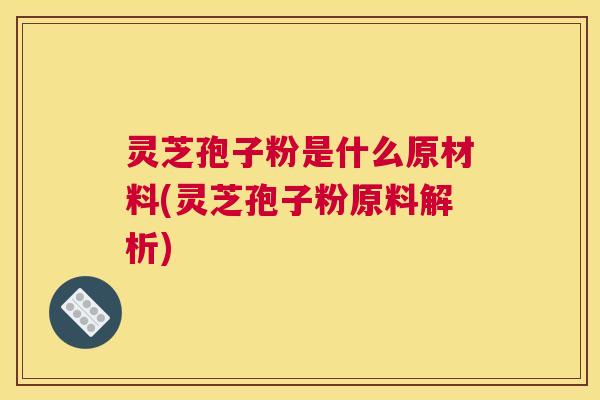 灵芝孢子粉是什么原材料(灵芝孢子粉原料解析)