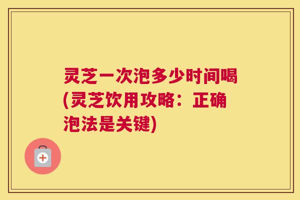 灵芝一次泡多少时间喝(灵芝饮用攻略：正确泡法是关键)