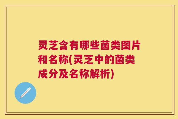 灵芝含有哪些菌类图片和名称(灵芝中的菌类成分及名称解析)