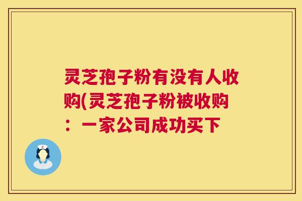 灵芝孢子粉有没有人收购(灵芝孢子粉被收购：一家公司成功买下