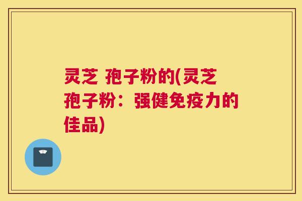 灵芝 孢子粉的(灵芝孢子粉：强健免疫力的佳品)