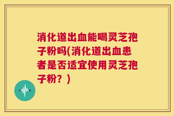 消化道出血能喝灵芝孢子粉吗(消化道出血患者是否适宜使用灵芝孢子粉？)