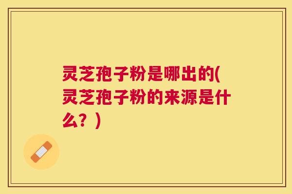 灵芝孢子粉是哪出的(灵芝孢子粉的来源是什么？)