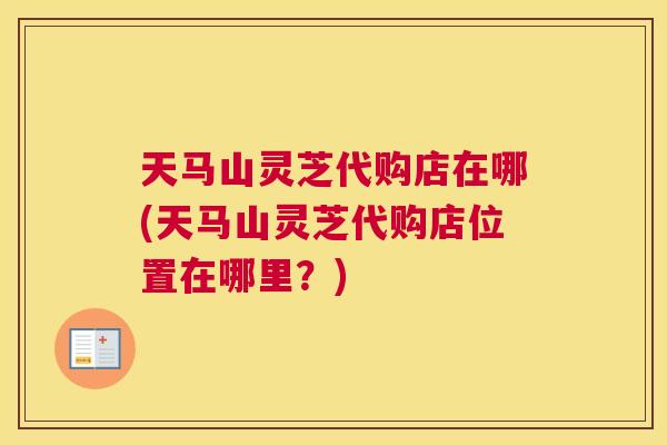 天马山灵芝代购店在哪(天马山灵芝代购店位置在哪里?) 天马山灵芝代购店在哪(天马山灵芝代购店位置在哪里?)