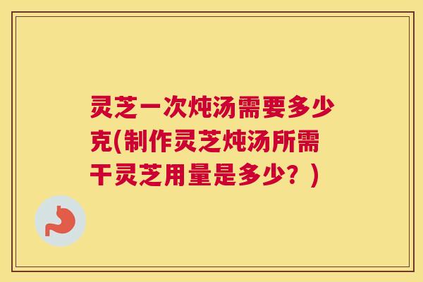 灵芝一次炖汤需要多少克(制作灵芝炖汤所需干灵芝用量是多少？)