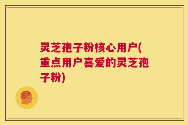 灵芝孢子粉核心用户(重点用户喜爱的灵芝孢子粉)