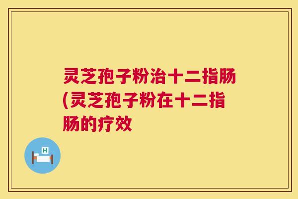 灵芝孢子粉治十二指肠(灵芝孢子粉在十二指肠的疗效