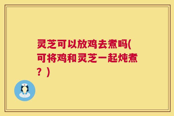 灵芝可以放鸡去煮吗(可将鸡和灵芝一起炖煮？)