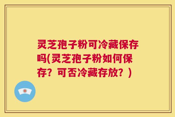 灵芝孢子粉可冷藏保存吗(灵芝孢子粉如何保存？可否冷藏存放？)