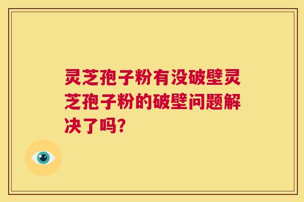 灵芝孢子粉有没破壁灵芝孢子粉的破壁问题解决了吗？