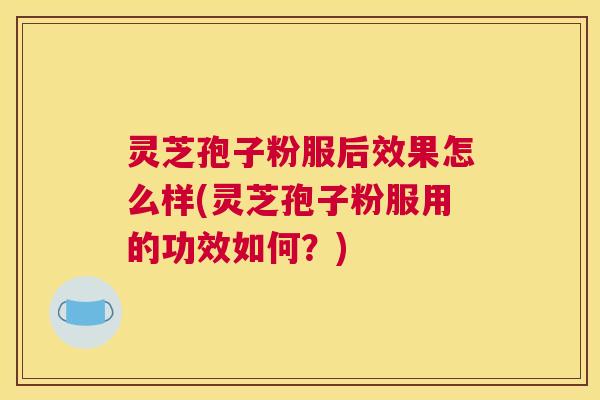 灵芝孢子粉服后效果怎么样(灵芝孢子粉服用的功效如何？)