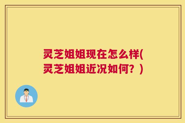 灵芝姐姐现在怎么样(灵芝姐姐近况如何？)
