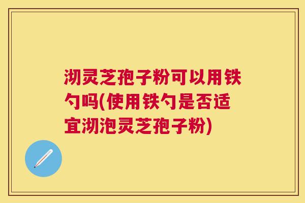 沏灵芝孢子粉可以用铁勺吗(使用铁勺是否适宜沏泡灵芝孢子粉)