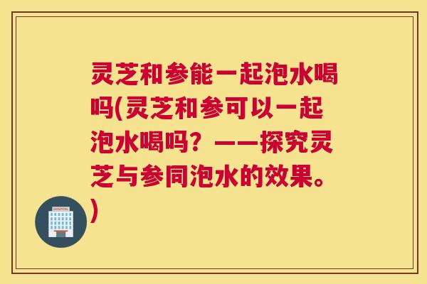 灵芝和参能一起泡水喝吗(灵芝和参可以一起泡水喝吗?——探究灵芝与参同泡水的效果。) 灵芝和参能一起泡水喝吗(灵芝和参可以一起泡水喝吗?——探究灵芝与参同泡水的效果。)