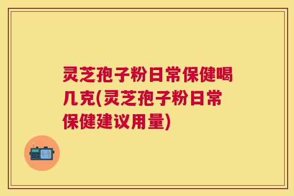 灵芝孢子粉日常保健喝几克(灵芝孢子粉日常保健建议用量)