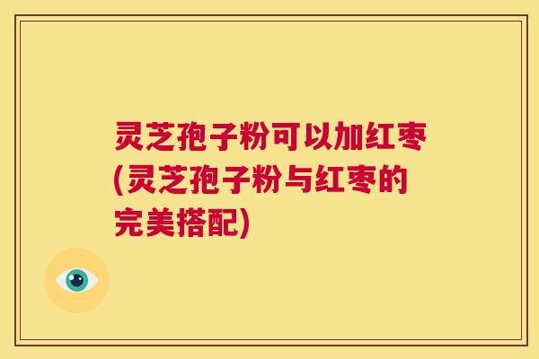 灵芝孢子粉可以加红枣(灵芝孢子粉与红枣的完美搭配)