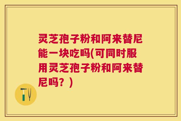 灵芝孢子粉和阿来替尼能一块吃吗(可同时服用灵芝孢子粉和阿来替尼吗？)