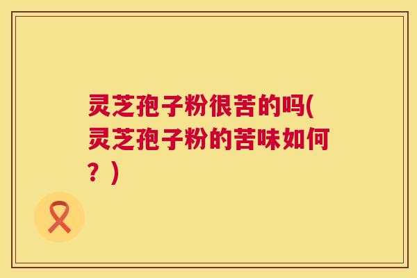 灵芝孢子粉很苦的吗(灵芝孢子粉的苦味如何？)