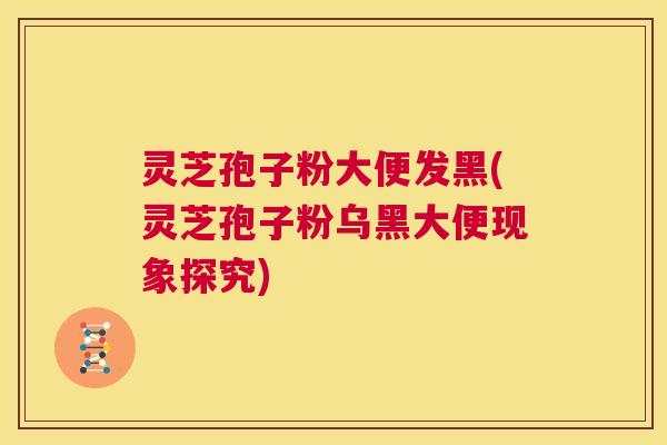 灵芝孢子粉大便发黑(灵芝孢子粉乌黑大便现象探究)