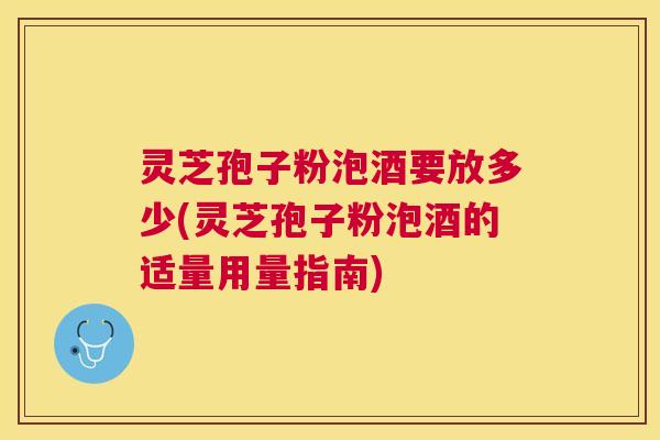 灵芝孢子粉泡酒要放多少(灵芝孢子粉泡酒的适量用量指南)