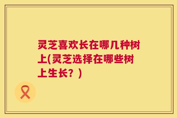 灵芝喜欢长在哪几种树上(灵芝选择在哪些树上生长？)