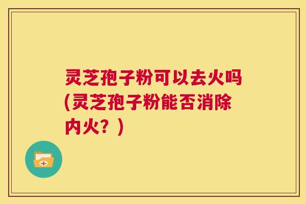 灵芝孢子粉可以去火吗(灵芝孢子粉能否消除内火？)
