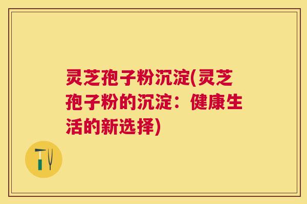 灵芝孢子粉沉淀(灵芝孢子粉的沉淀：健康生活的新选择)