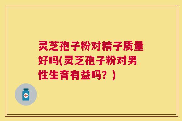 灵芝孢子粉对精子质量好吗(灵芝孢子粉对男性生育有益吗？)