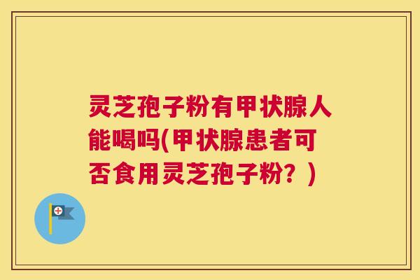 灵芝孢子粉有甲状腺人能喝吗(甲状腺患者可否食用灵芝孢子粉？)