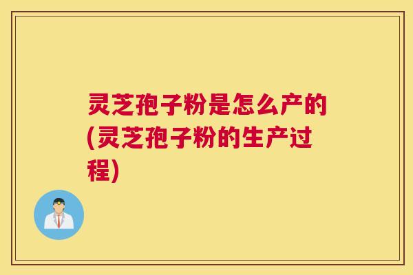 灵芝孢子粉是怎么产的(灵芝孢子粉的生产过程)