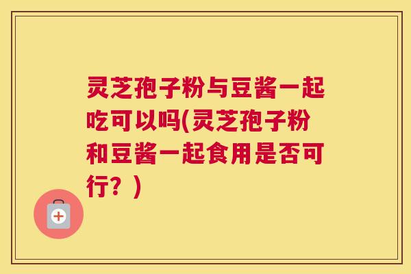 灵芝孢子粉与豆酱一起吃可以吗(灵芝孢子粉和豆酱一起食用是否可行？)