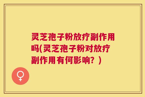 灵芝孢子粉放疗副作用吗(灵芝孢子粉对放疗副作用有何影响？)