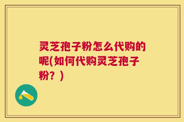 灵芝孢子粉怎么代购的呢(如何代购灵芝孢子粉？)